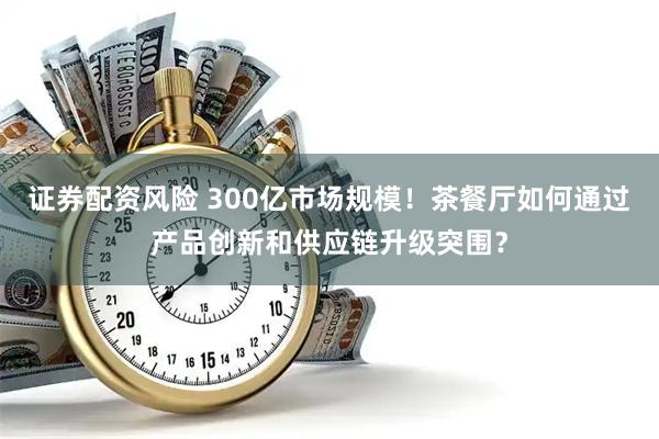 证券配资风险 300亿市场规模！茶餐厅如何通过产品创新和供应链升级突围？