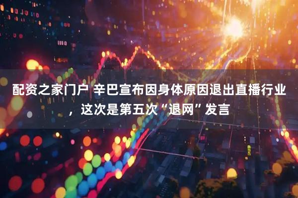 配资之家门户 辛巴宣布因身体原因退出直播行业，这次是第五次“退网”发言
