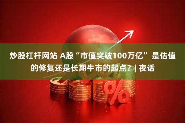 炒股杠杆网站 A股“市值突破100万亿” 是估值的修复还是长期牛市的起点？| 夜话