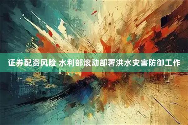 证券配资风险 水利部滚动部署洪水灾害防御工作