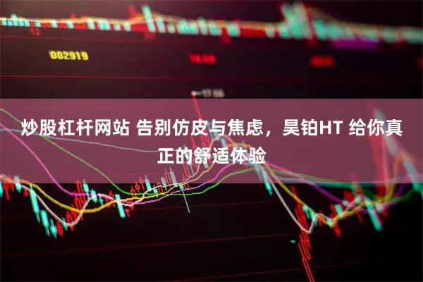 炒股杠杆网站 告别仿皮与焦虑，昊铂HT 给你真正的舒适体验