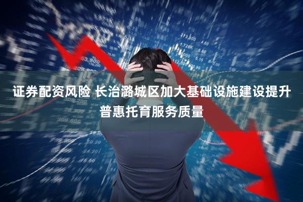 证券配资风险 长治潞城区加大基础设施建设提升普惠托育服务质量