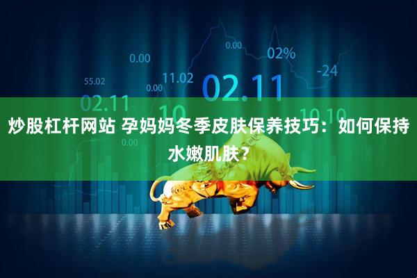 炒股杠杆网站 孕妈妈冬季皮肤保养技巧：如何保持水嫩肌肤？