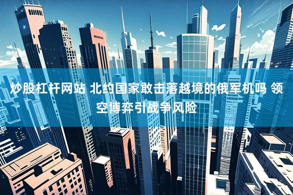 炒股杠杆网站 北约国家敢击落越境的俄军机吗 领空博弈引战争风险