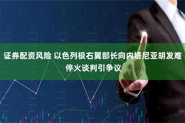证券配资风险 以色列极右翼部长向内塔尼亚胡发难 停火谈判引争议