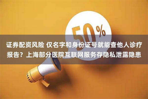 证券配资风险 仅名字和身份证号就能查他人诊疗报告？上海部分医院互联网服务存隐私泄露隐患
