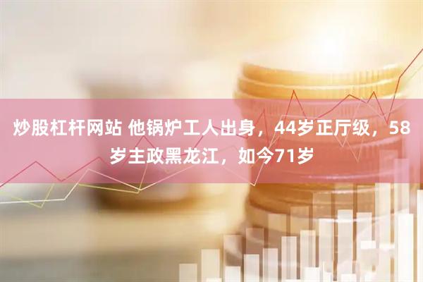 炒股杠杆网站 他锅炉工人出身，44岁正厅级，58岁主政黑龙江，如今71岁