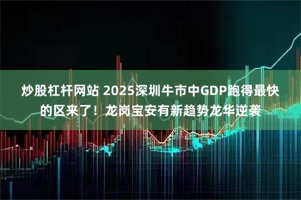 炒股杠杆网站 2025深圳牛市中GDP跑得最快的区来了！龙岗宝安有新趋势龙华逆袭