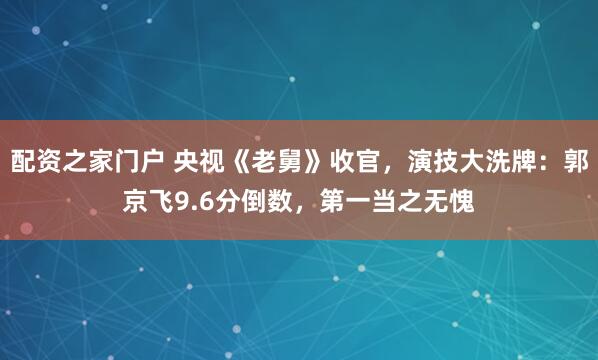 配资之家门户 央视《老舅》收官，演技大洗牌：郭京飞9.6分倒数，第一当之无愧