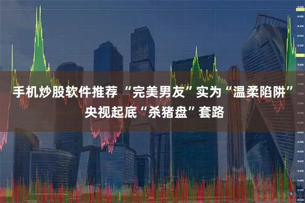 手机炒股软件推荐 “完美男友”实为“温柔陷阱” 央视起底“杀猪盘”套路