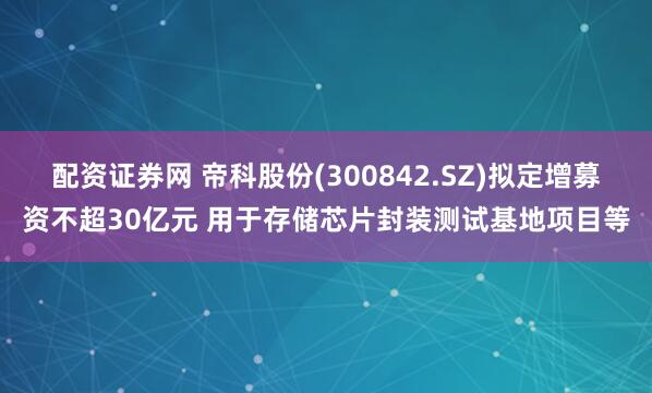 配资证券网 帝科股份(300842.SZ)拟定增募资不超30亿元 用于存储芯片封装测试基地项目等