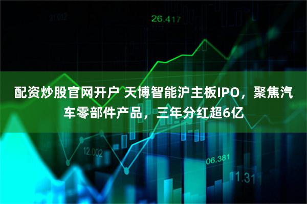 配资炒股官网开户 天博智能沪主板IPO，聚焦汽车零部件产品，三年分红超6亿