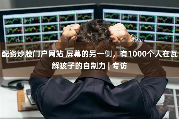 配资炒股门户网站 屏幕的另一侧，有1000个人在瓦解孩子的自制力 | 专访