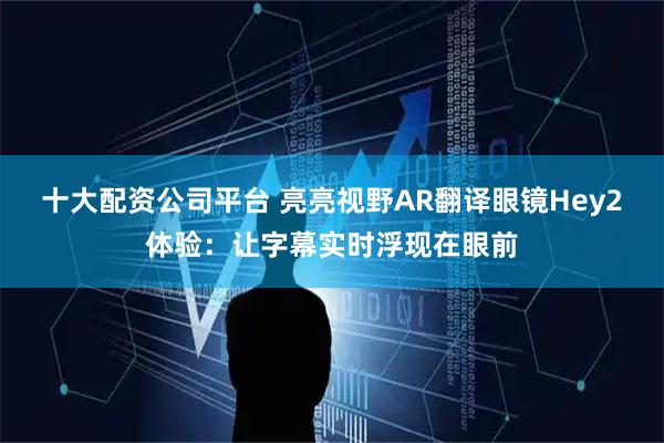 十大配资公司平台 亮亮视野AR翻译眼镜Hey2体验：让字幕实时浮现在眼前