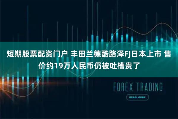 短期股票配资门户 丰田兰德酷路泽FJ日本上市 售价约19万人民币仍被吐槽贵了