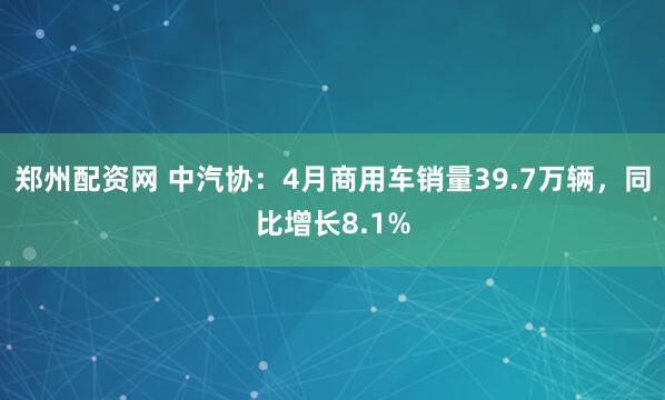 郑州配资网 中汽协：4月商用车销量39.7万辆，同比增长8.1%