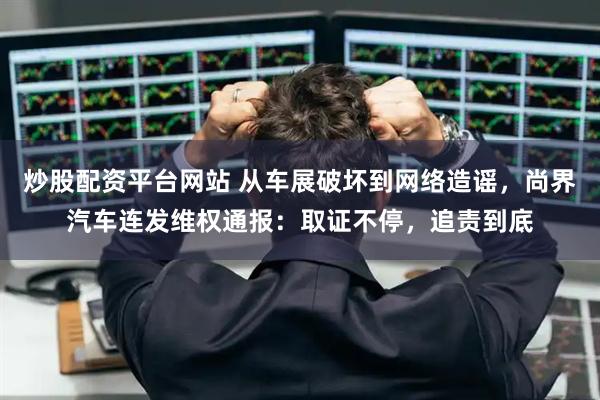 炒股配资平台网站 从车展破坏到网络造谣，尚界汽车连发维权通报：取证不停，追责到底