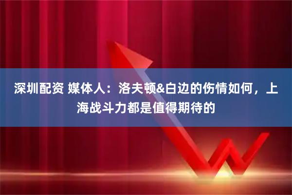 深圳配资 媒体人：洛夫顿&白边的伤情如何，上海战斗力都是值得期待的