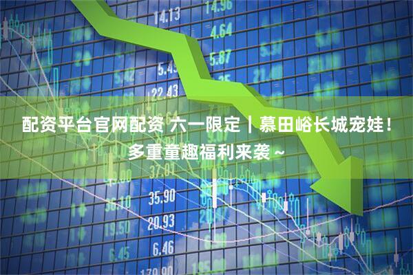 配资平台官网配资 六一限定｜慕田峪长城宠娃！多重童趣福利来袭～