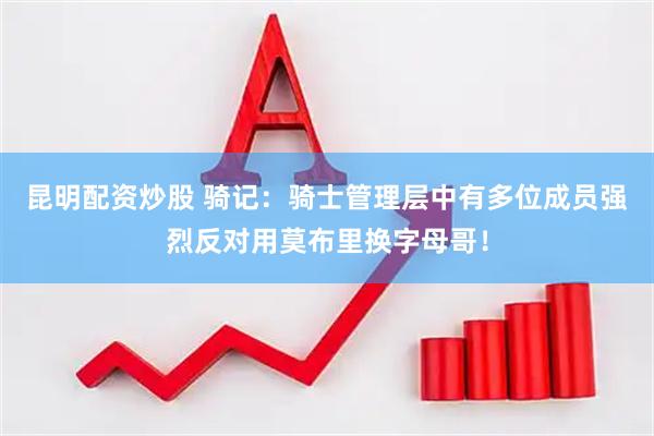 昆明配资炒股 骑记：骑士管理层中有多位成员强烈反对用莫布里换字母哥！