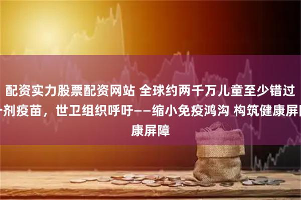 配资实力股票配资网站 全球约两千万儿童至少错过一剂疫苗，世卫组织呼吁——缩小免疫鸿沟 构筑健康屏障