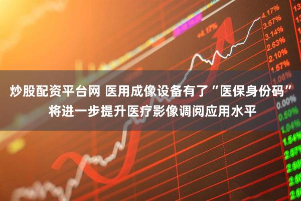 炒股配资平台网 医用成像设备有了“医保身份码” 将进一步提升医疗影像调阅应用水平