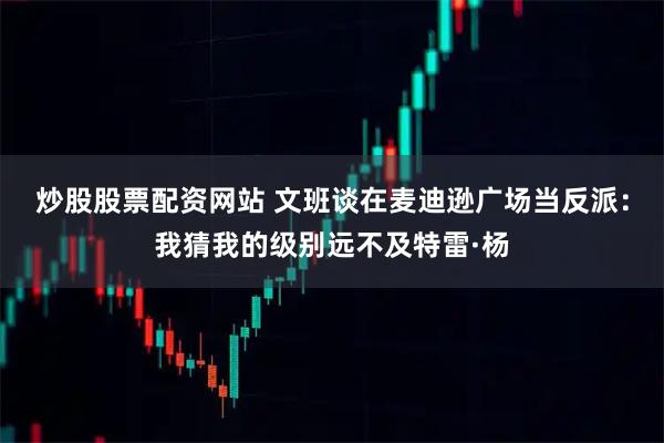 炒股股票配资网站 文班谈在麦迪逊广场当反派：我猜我的级别远不及特雷·杨