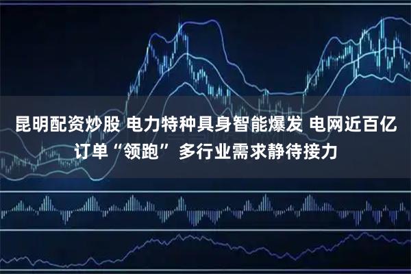 昆明配资炒股 电力特种具身智能爆发 电网近百亿订单“领跑” 多行业需求静待接力
