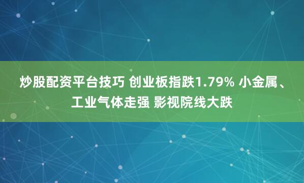 炒股配资平台技巧 创业板指跌1.79% 小金属、工业气体走强 影视院线大跌