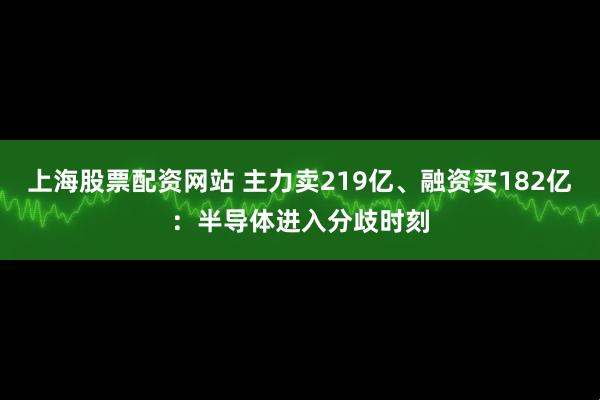 上海股票配资网站 主力卖219亿、融资买182亿：半导体进入分歧时刻