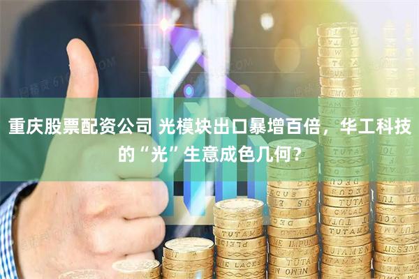 重庆股票配资公司 光模块出口暴增百倍，华工科技的“光”生意成色几何？