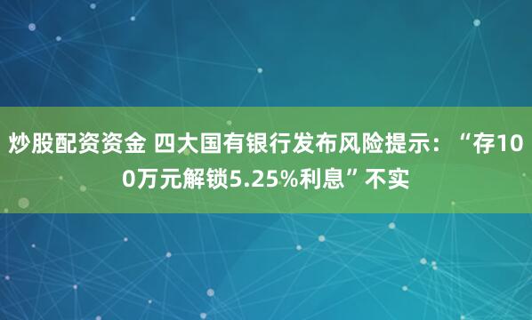 炒股配资资金 四大国有银行发布风险提示:“存100万元解锁5.25%利息”不实