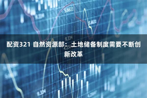 配资321 自然资源部：土地储备制度需要不断创新改革