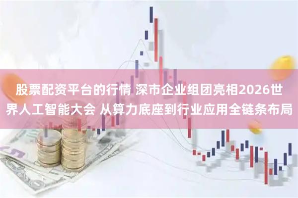 股票配资平台的行情 深市企业组团亮相2026世界人工智能大会 从算力底座到行业应用全链条布局