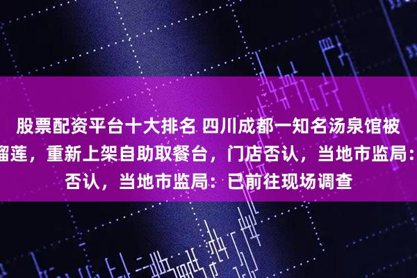 股票配资平台十大排名 四川成都一知名汤泉馆被指回收顾客吃剩榴莲，重新上架自助取餐台，门店否认，当地市监局：已前往现场调查